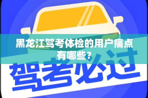 黑龙江驾考体检的用户痛点有哪些？