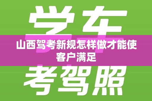 山西驾考新规怎样做才能使客户满足