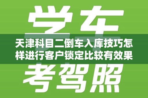 天津科目二倒车入库技巧怎样进行客户锁定比较有效果